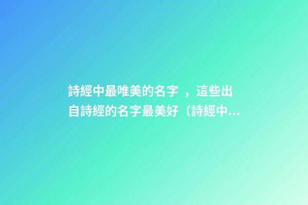 詩經中最唯美的名字，這些出自詩經的名字最美好（詩經中最唯美的名字,這些出自詩經的名字最美好的詩句）